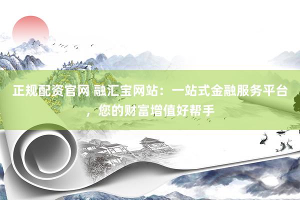 正规配资官网 融汇宝网站：一站式金融服务平台，您的财富增值好帮手