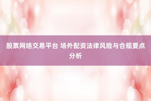 股票网络交易平台 场外配资法律风险与合规要点分析
