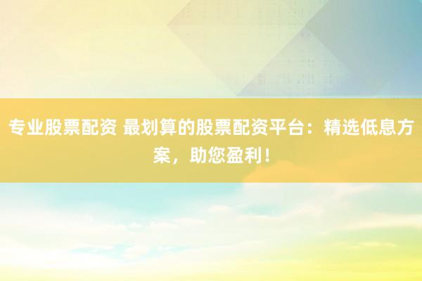 专业股票配资 最划算的股票配资平台：精选低息方案，助您盈利！