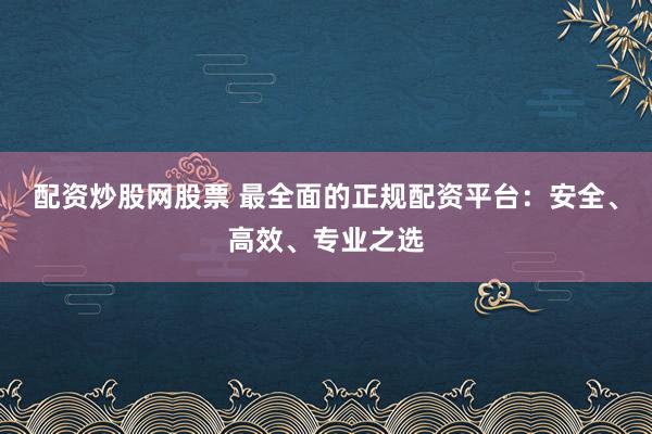 配资炒股网股票 最全面的正规配资平台：安全、高效、专业之选