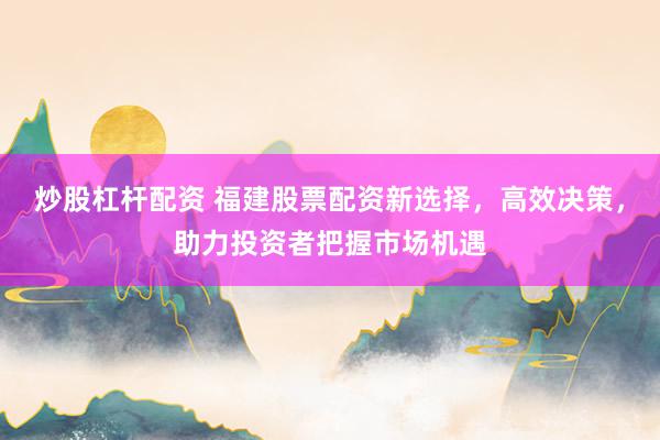 炒股杠杆配资 福建股票配资新选择，高效决策，助力投资者把握市场机遇