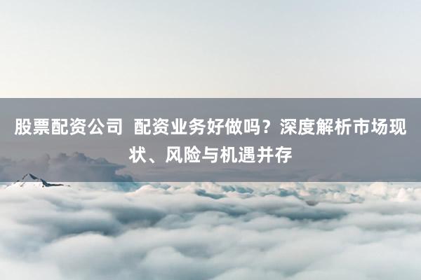 股票配资公司  配资业务好做吗？深度解析市场现状、风险与机遇并存