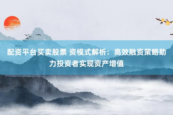 配资平台买卖股票 资模式解析：高效融资策略助力投资者实现资产增值