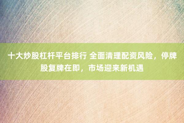 十大炒股杠杆平台排行 全面清理配资风险，停牌股复牌在即，市场迎来新机遇