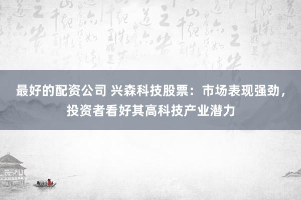 最好的配资公司 兴森科技股票：市场表现强劲，投资者看好其高科技产业潜力