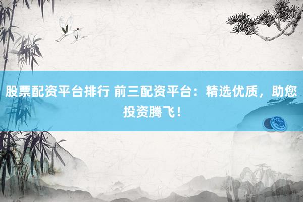 股票配资平台排行 前三配资平台：精选优质，助您投资腾飞！