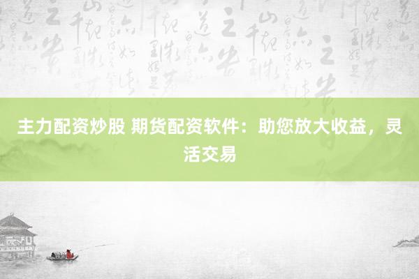 主力配资炒股 期货配资软件：助您放大收益，灵活交易