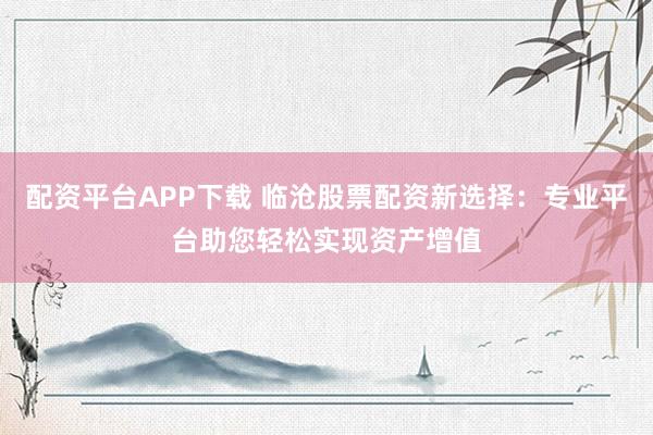配资平台APP下载 临沧股票配资新选择：专业平台助您轻松实现资产增值