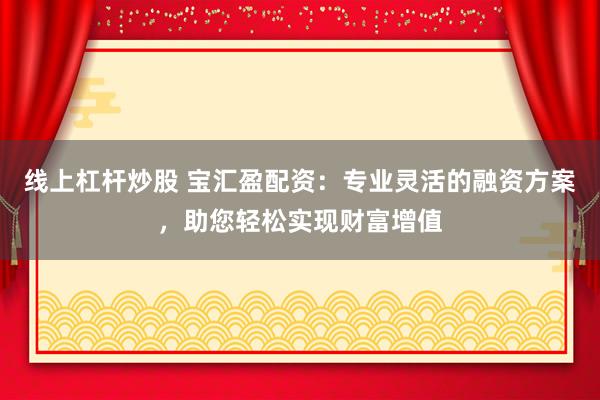 线上杠杆炒股 宝汇盈配资：专业灵活的融资方案，助您轻松实现财富增值