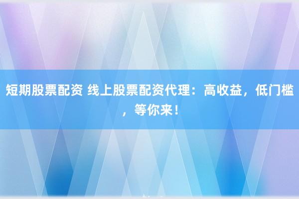 短期股票配资 线上股票配资代理：高收益，低门槛，等你来！