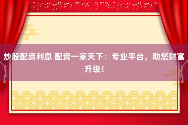 炒股配资利息 配资一家天下：专业平台，助您财富升级！