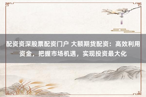 配资资深股票配资门户 大额期货配资：高效利用资金，把握市场机遇，实现投资最大化
