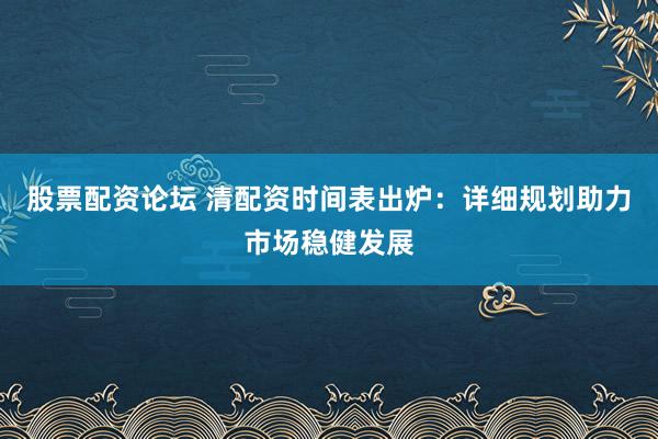 股票配资论坛 清配资时间表出炉：详细规划助力市场稳健发展