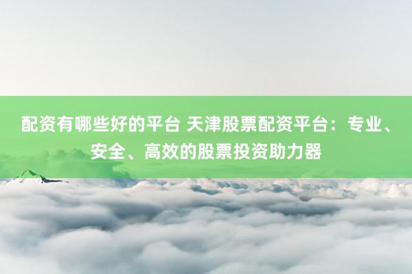 配资有哪些好的平台 天津股票配资平台：专业、安全、高效的股票投资助力器