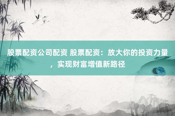 股票配资公司配资 股票配资：放大你的投资力量，实现财富增值新路径