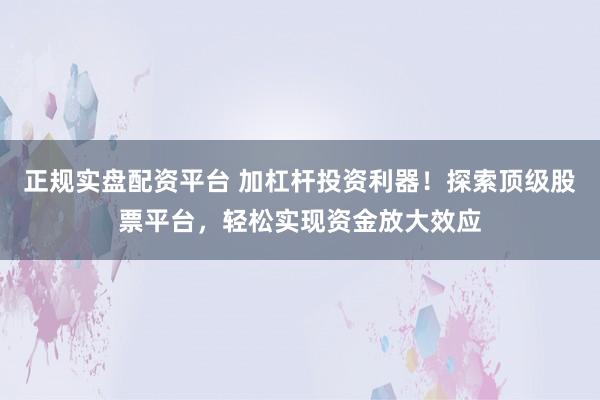 正规实盘配资平台 加杠杆投资利器！探索顶级股票平台，轻松实现资金放大效应