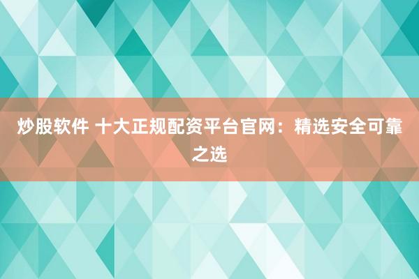 炒股软件 十大正规配资平台官网：精选安全可靠之选