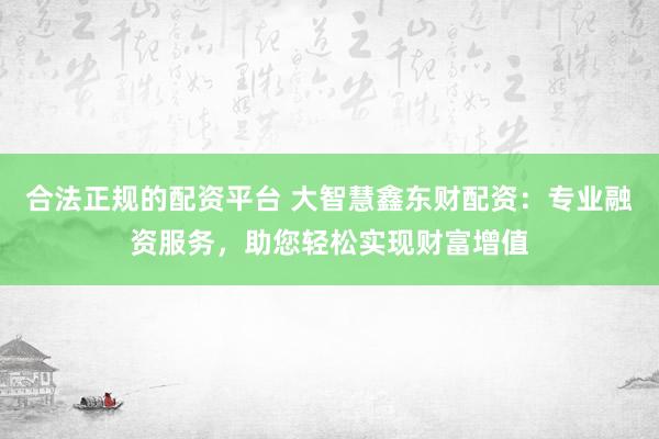 合法正规的配资平台 大智慧鑫东财配资：专业融资服务，助您轻松实现财富增值