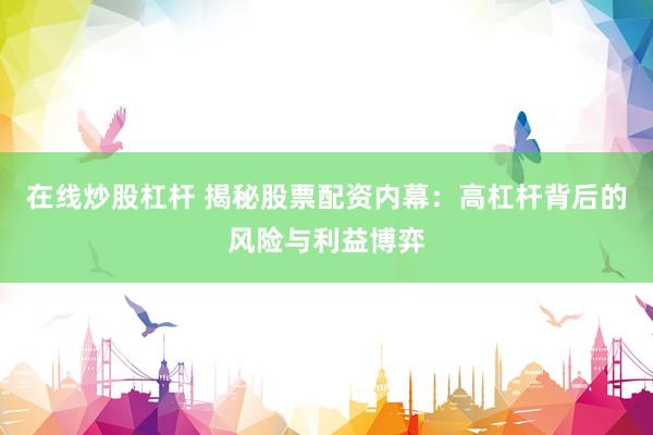 在线炒股杠杆 揭秘股票配资内幕：高杠杆背后的风险与利益博弈
