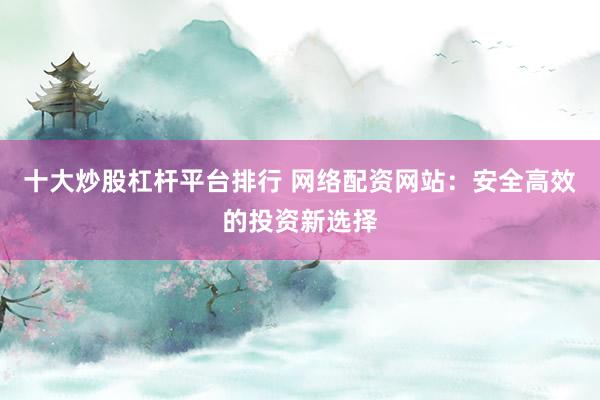 十大炒股杠杆平台排行 网络配资网站：安全高效的投资新选择