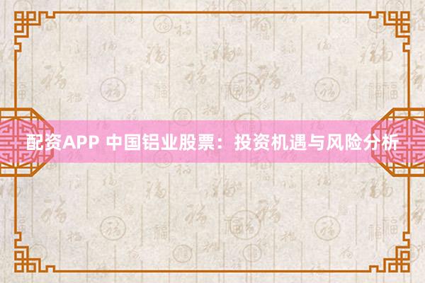 配资APP 中国铝业股票：投资机遇与风险分析