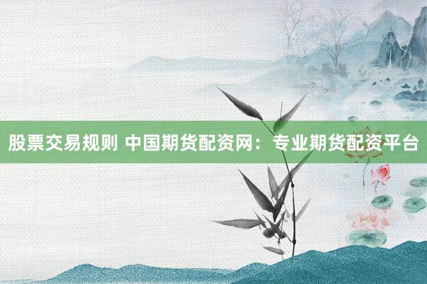 股票交易规则 中国期货配资网：专业期货配资平台