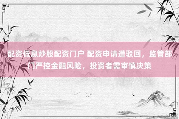 配资低息炒股配资门户 配资申请遭驳回，监管部门严控金融风险，投资者需审慎决策