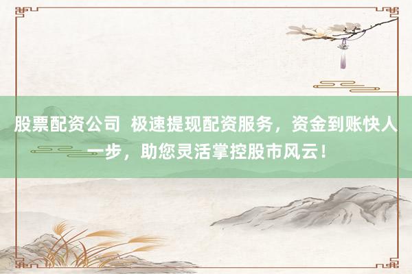 股票配资公司  极速提现配资服务，资金到账快人一步，助您灵活掌控股市风云！