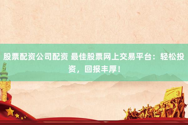 股票配资公司配资 最佳股票网上交易平台：轻松投资，回报丰厚！