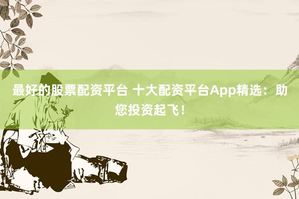最好的股票配资平台 十大配资平台App精选：助您投资起飞！