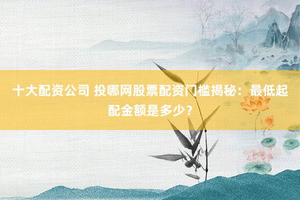 十大配资公司 投哪网股票配资门槛揭秘：最低起配金额是多少？