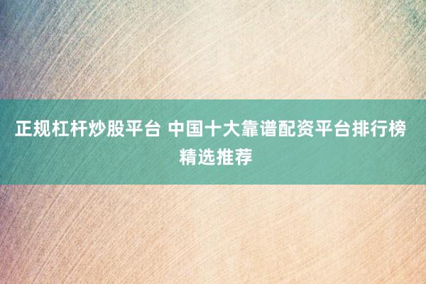 正规杠杆炒股平台 中国十大靠谱配资平台排行榜  精选推荐