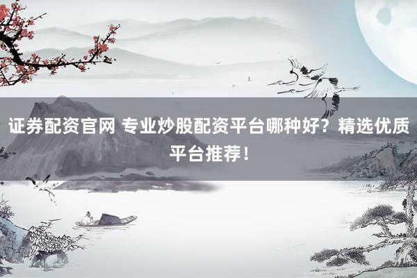 证券配资官网 专业炒股配资平台哪种好？精选优质平台推荐！