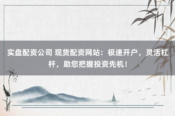 实盘配资公司 现货配资网站：极速开户，灵活杠杆，助您把握投资先机！
