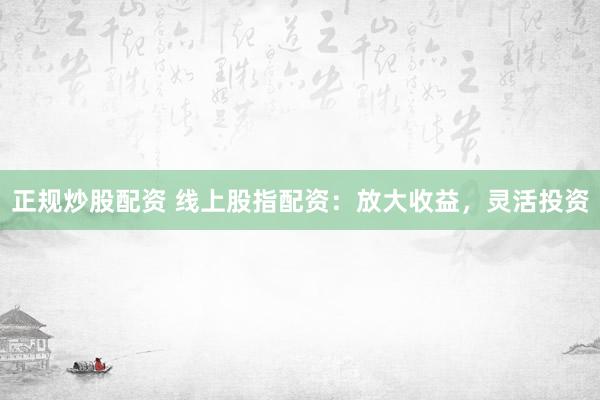 正规炒股配资 线上股指配资：放大收益，灵活投资