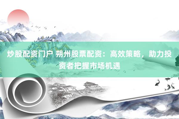 炒股配资门户 朔州股票配资：高效策略，助力投资者把握市场机遇