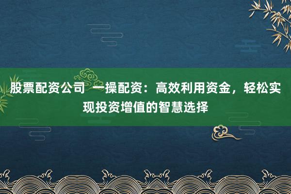 股票配资公司  一操配资：高效利用资金，轻松实现投资增值的智慧选择