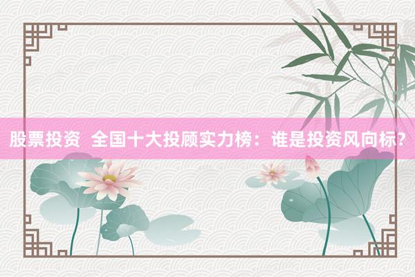 股票投资  全国十大投顾实力榜：谁是投资风向标？