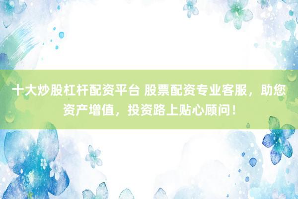 十大炒股杠杆配资平台 股票配资专业客服，助您资产增值，投资路上贴心顾问！