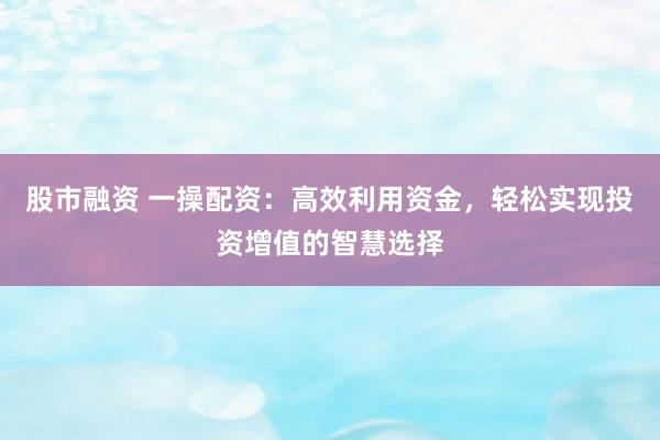 股市融资 一操配资：高效利用资金，轻松实现投资增值的智慧选择