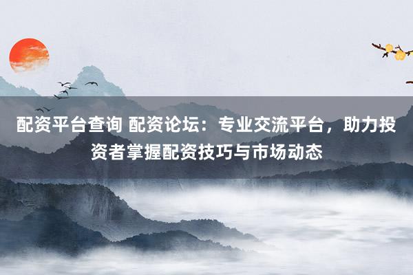 配资平台查询 配资论坛：专业交流平台，助力投资者掌握配资技巧与市场动态