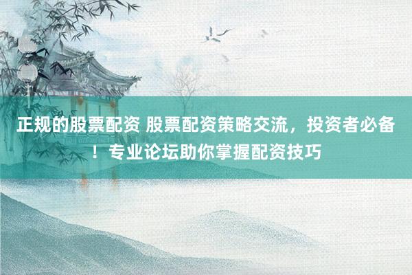 正规的股票配资 股票配资策略交流，投资者必备！专业论坛助你掌握配资技巧
