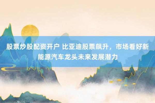 股票炒股配资开户 比亚迪股票飙升，市场看好新能源汽车龙头未来发展潜力