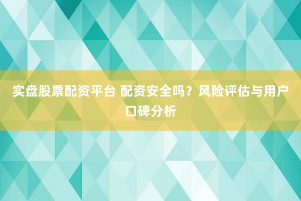 实盘股票配资平台 配资安全吗？风险评估与用户口碑分析
