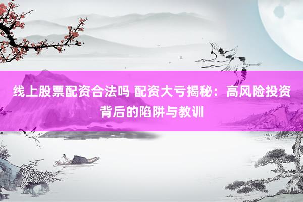 线上股票配资合法吗 配资大亏揭秘：高风险投资背后的陷阱与教训