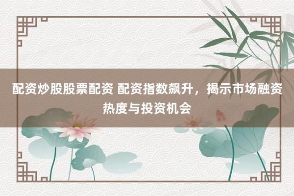 配资炒股股票配资 配资指数飙升，揭示市场融资热度与投资机会