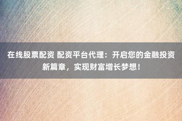 在线股票配资 配资平台代理：开启您的金融投资新篇章，实现财富增长梦想！