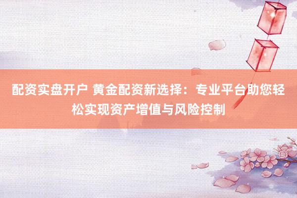 配资实盘开户 黄金配资新选择：专业平台助您轻松实现资产增值与风险控制