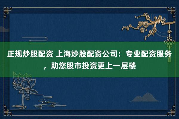 正规炒股配资 上海炒股配资公司：专业配资服务，助您股市投资更上一层楼