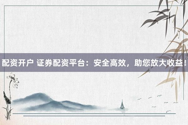配资开户 证券配资平台：安全高效，助您放大收益！